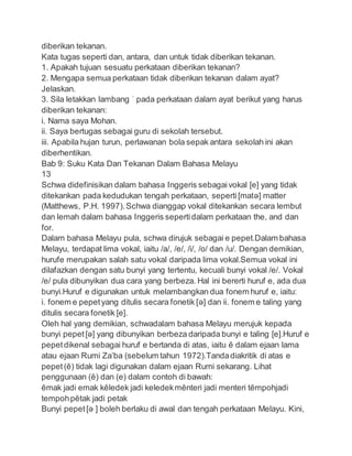 diberikan tekanan.
Kata tugas seperti dan, antara, dan untuk tidak diberikan tekanan.
1. Apakah tujuan sesuatu perkataan diberikan tekanan?
2. Mengapa semua perkataan tidak diberikan tekanan dalam ayat?
Jelaskan.
3. Sila letakkan lambang ˈ pada perkataan dalam ayat berikut yang harus
diberikan tekanan:
i. Nama saya Mohan.
ii. Saya bertugas sebagai guru di sekolah tersebut.
iii. Apabila hujan turun, perlawanan bola sepak antara sekolah ini akan
diberhentikan.
Bab 9: Suku Kata Dan Tekanan Dalam Bahasa Melayu
13
Schwa didefinisikan dalam bahasa Inggeris sebagaivokal [e] yang tidak
ditekankan pada kedudukan tengah perkataan, seperti[matə] matter
(Matthews, P.H. 1997).Schwa dianggap vokal ditekankan secara lembut
dan lemah dalam bahasa Inggeris sepertidalam perkataan the, and dan
for.
Dalam bahasa Melayu pula, schwa dirujuk sebagai e pepet.Dalam bahasa
Melayu, terdapat lima vokal, iaitu /a/, /e/, /i/, /o/ dan /u/. Dengan demikian,
hurufe merupakan salah satu vokal daripada lima vokal.Semua vokal ini
dilafazkan dengan satu bunyi yang tertentu, kecuali bunyi vokal /e/. Vokal
/e/ pula dibunyikan dua cara yang berbeza. Hal ini bererti huruf e, ada dua
bunyi.Huruf e digunakan untuk melambangkan dua fonem huruf e, iaitu:
i. fonem e pepetyang ditulis secara fonetik [ə] dan ii. fonem e taling yang
ditulis secara fonetik [e].
Oleh hal yang demikian, schwadalam bahasa Melayu merujuk kepada
bunyi pepet[ə] yang dibunyikan berbeza daripada bunyi e taling [e].Huruf e
pepetdikenal sebagai huruf e bertanda di atas, iaitu ĕ dalam ejaan lama
atau ejaan Rumi Za’ba (sebelum tahun 1972).Tandadiakritik di atas e
pepet(ĕ) tidak lagi digunakan dalam ejaan Rumi sekarang. Lihat
penggunaan (ĕ) dan (e) dalam contoh di bawah:
ĕmak jadi emak kĕledek jadi keledekmĕnteri jadi menteri tĕmpohjadi
tempohpĕtak jadi petak
Bunyi pepet[ə ] boleh berlaku di awal dan tengah perkataan Melayu. Kini,
 