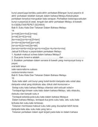bunyi pepetjuga berlaku pada akhir perkataan.Bilangan bunyi pepete di
akhir perkataan tidaklah banyak dalam bahasa Melayu.Kebanyakan
perkataan tersebut merupakan kata serapan. Perhatikan beberapasebutan
bunyi e pepet[ə] di awal, tengah dan akhir perkataan Melayu di bawah:
9.4 SEBUTAN PEPET (SCHWA)
Bab 9: Suku Kata Dan Tekanan Dalam Bahasa Melayu
14
[ə+mak] [əm+but] [ə+nau]
[ə+rat] [ər+ti] [ə+sa]
[kə+mas] [cə+tə+ra] [fi+ləm]
[in+də+ra] [ka+bəl] [pə+cah]
[rə+zə+ki] [si+rən] [tə+lah]
[na+sio+na+lis+mə] [e+go+is+mə][sə +ku+la+ris+mə]
Jadual 9.6 Bunyi e pepetdalam perkataan Melayu
1. Apakah maksud schwa dalam bahasa Melayu?
2. Dua jenis fonem e adalah…………………….. dan ………………………
3. Bulatkan perkataan dalam senarai di bawah yang mempunyai bunyi e
pepet.
erat teliti tekun
sate nasionalisme sukses
cederamereka mesin
Bab 9: Suku Kata Dan Tekanan Dalam Bahasa Melayu
15
Suku kata ialah unit bunyi yang boleh terdiri daripada satu vokal atau
daripada vokal yang didahului atau diikuti oleh konsonan.
Setiap suku kata bahasa Melayu ditandai oleh sebuah vokal.
Terdapat tiga binaan suku kata dalam bahasa Melayu, iaitu ekasuku,
dwisuku dan banyak suku.
Terdapat sebelas pola suku kata dalam bahasa Melayu
Dalam bahasa Melayu, terdapat dua jenis suku kata, iaitu suku kata
terbuka dan suku kata tertutup.
Tekanan membawa maksud suku kata yang diucapkan lebih keras
daripada kata atau suku kata yang lain.
Tekanan perkataan dalam ayat terjadi pada kata isi dalam bahasa
 