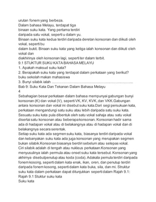 urutan fonem yang berbeza.
Dalam bahasa Melayu, terdapat tiga
binaan suku kata. Yang pertama terdiri
daripada satu vokal, seperti u dalam yu.
Binaan suku kata kedua terdiri daripada deretan konsonan dan diikuti oleh
vokal, sepertibu
dalam bukit. Binaan suku kata yang ketiga ialah konsonan dan diikuti oleh
vokal dan
diakhirinya oleh konsonan lagi, sepertiter dalam terbit.
9.1 STUKTUR SUKU KATA BAHASA MELAYU
1. Apakah maksud suku kata?
2. Berapakah suku kata yang terdapat dalam perkataan yang berikut?
buku sekolah makan mahasiswa
3. Bunyi silabik ialah …………………………………………………………..
Bab 9: Suku Kata Dan Tekanan Dalam Bahasa Melayu
4
Sebahagian besar perkataan dalam bahasa mempunyai gabungan bunyi
konsonan (K) dan vokal (V), sepertiVK, KV, KVK,dan VKK.Gabungan
antara konsonan dan vokal ini disebut suku kata.Dari segi persukuan kata,
perkataan mengandungi satu suku atau lebih daripada satu suku kata.
Sesuatu suku kata pula dibentuk oleh satu vokal sahaja atau satu vokal
disertai satu konsonan atau beberapakonsonan. Konsonan hadir sama
ada di hadapan vokal atau di belakangnya atau di hadapan vokal dan di
belakangnya secara serentak.
Setiap suku kata ada segmensuku kata, biasanya terdiri daripada vokal
dan kebanyakan suku kata ada juga konsonan yang merupakan segmen
bukan silabik.Konsonan biasanya berdiri sebelum atau selepas vokal.
Ciri silabik adalah di tengah atau nukleus perkataan.Konsonan yang
menyusulinya ialah permula atau onset suku kata tersebut. Konsonan yang
akhirnya disebutpenutup atau koda (coda). Adakala pemula terdiri daripada
fonem kosong, seperti dalam kata enak, ikan, oren, dan penutup terdiri
daripada fonem kosong, sepertidalam kata buka, sila, dan mi. Struktur
suku kata dalam perkataan dapat ditunjukkan sepertidalam Rajah 9.1:
Rajah 9.1 Stuktur suku kata
Suku kata
 