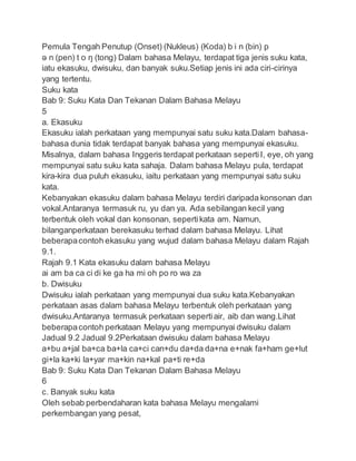 Pemula Tengah Penutup (Onset) (Nukleus) (Koda) b i n (bin) p
ə n (pen) t o ŋ (tong) Dalam bahasa Melayu, terdapat tiga jenis suku kata,
iatu ekasuku, dwisuku, dan banyak suku.Setiap jenis ini ada ciri-cirinya
yang tertentu.
Suku kata
Bab 9: Suku Kata Dan Tekanan Dalam Bahasa Melayu
5
a. Ekasuku
Ekasuku ialah perkataan yang mempunyai satu suku kata.Dalam bahasa-
bahasa dunia tidak terdapat banyak bahasa yang mempunyai ekasuku.
Misalnya, dalam bahasa Inggeris terdapat perkataan sepertiI, eye, oh yang
mempunyai satu suku kata sahaja. Dalam bahasa Melayu pula, terdapat
kira-kira dua puluh ekasuku, iaitu perkataan yang mempunyai satu suku
kata.
Kebanyakan ekasuku dalam bahasa Melayu terdiri daripada konsonan dan
vokal.Antaranya termasuk ru, yu dan ya. Ada sebilangan kecil yang
terbentuk oleh vokal dan konsonan, sepertikata am. Namun,
bilanganperkataan berekasuku terhad dalam bahasa Melayu. Lihat
beberapacontoh ekasuku yang wujud dalam bahasa Melayu dalam Rajah
9.1.
Rajah 9.1 Kata ekasuku dalam bahasa Melayu
ai am ba ca ci di ke ga ha mi oh po ro wa za
b. Dwisuku
Dwisuku ialah perkataan yang mempunyai dua suku kata.Kebanyakan
perkataan asas dalam bahasa Melayu terbentuk oleh perkataan yang
dwisuku.Antaranya termasuk perkataan sepertiair, aib dan wang.Lihat
beberapacontoh perkataan Melayu yang mempunyai dwisuku dalam
Jadual 9.2 Jadual 9.2Perkataan dwisuku dalam bahasa Melayu
a+bu a+jal ba+ca ba+la ca+ci can+du da+da da+na e+nak fa+ham ge+lut
gi+la ka+ki la+yar ma+kin na+kal pa+ti re+da
Bab 9: Suku Kata Dan Tekanan Dalam Bahasa Melayu
6
c. Banyak suku kata
Oleh sebab perbendaharan kata bahasa Melayu mengalami
perkembangan yang pesat,
 