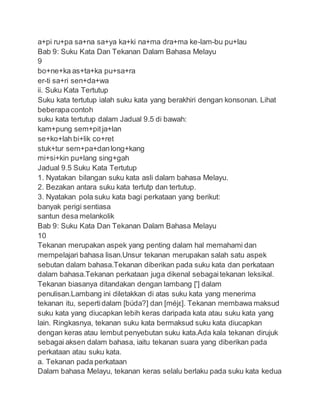 a+pi ru+pa sa+na sa+ya ka+ki na+ma dra+ma ke-lam-bu pu+lau
Bab 9: Suku Kata Dan Tekanan Dalam Bahasa Melayu
9
bo+ne+ka as+ta+ka pu+sa+ra
er-ti sa+ri sen+da+wa
ii. Suku Kata Tertutup
Suku kata tertutup ialah suku kata yang berakhiri dengan konsonan. Lihat
beberapacontoh
suku kata tertutup dalam Jadual 9.5 di bawah:
kam+pung sem+pitja+lan
se+ko+lah bi+lik co+ret
stuk+tur sem+pa+danlong+kang
mi+si+kin pu+lang sing+gah
Jadual 9.5 Suku Kata Tertutup
1. Nyatakan bilangan suku kata asli dalam bahasa Melayu.
2. Bezakan antara suku kata tertutp dan tertutup.
3. Nyatakan pola suku kata bagi perkataan yang berikut:
banyak perigi sentiasa
santun desa melankolik
Bab 9: Suku Kata Dan Tekanan Dalam Bahasa Melayu
10
Tekanan merupakan aspek yang penting dalam hal memahami dan
mempelajari bahasa lisan.Unsur tekanan merupakan salah satu aspek
sebutan dalam bahasa.Tekanan diberikan pada suku kata dan perkataan
dalam bahasa.Tekanan perkataan juga dikenal sebagaitekanan leksikal.
Tekanan biasanya ditandakan dengan lambang [ʹ] dalam
penulisan.Lambang ini diletakkan di atas suku kata yang menerima
tekanan itu, sepertidalam [búda?] dan [méjε]. Tekanan membawa maksud
suku kata yang diucapkan lebih keras daripada kata atau suku kata yang
lain. Ringkasnya, tekanan suku kata bermaksud suku kata diucapkan
dengan keras atau lembut penyebutan suku kata.Ada kala tekanan dirujuk
sebagai aksen dalam bahasa, iaitu tekanan suara yang diberikan pada
perkataan atau suku kata.
a. Tekanan pada perkataan
Dalam bahasa Melayu, tekanan keras selalu berlaku pada suku kata kedua
 