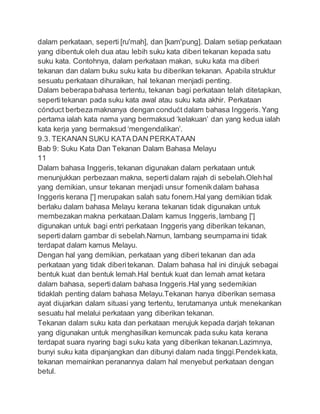 dalam perkataan, seperti [ruʹmah], dan [kamʹpung]. Dalam setiap perkataan
yang dibentuk oleh dua atau lebih suku kata diberi tekanan kepada satu
suku kata. Contohnya, dalam perkataan makan, suku kata ma diberi
tekanan dan dalam buku suku kata bu diberikan tekanan. Apabila struktur
sesuatu perkataan dihuraikan, hal tekanan menjadi penting.
Dalam beberapabahasa tertentu, tekanan bagi perkataan telah ditetapkan,
sepertitekanan pada suku kata awal atau suku kata akhir. Perkataan
cónduct berbezamaknanya dengan condućt dalam bahasa Inggeris.Yang
pertama ialah kata nama yang bermaksud ‘kelakuan’ dan yang kedua ialah
kata kerja yang bermaksud ‘mengendalikan’.
9.3. TEKANAN SUKU KATA DAN PERKATAAN
Bab 9: Suku Kata Dan Tekanan Dalam Bahasa Melayu
11
Dalam bahasa Inggeris,tekanan digunakan dalam perkataan untuk
menunjukkan perbezaan makna, sepertidalam rajah di sebelah.Olehhal
yang demikian, unsur tekanan menjadi unsur fomenikdalam bahasa
Inggeris kerana [ʹ] merupakan salah satu fonem.Hal yang demikian tidak
berlaku dalam bahasa Melayu kerana tekanan tidak digunakan untuk
membezakan makna perkataan.Dalam kamus Inggeris,lambang [ʹ]
digunakan untuk bagi entri perkataan Inggeris yang diberikan tekanan,
sepertidalam gambar di sebelah.Namun, lambang seumpamaini tidak
terdapat dalam kamus Melayu.
Dengan hal yang demikian, perkataan yang diberi tekanan dan ada
perkataan yang tidak diberitekanan. Dalam bahasa hal ini dirujuk sebagai
bentuk kuat dan bentuk lemah.Hal bentuk kuat dan lemah amat ketara
dalam bahasa, sepertidalam bahasa Inggeris.Hal yang sedemikian
tidaklah penting dalam bahasa Melayu.Tekanan hanya diberikan semasa
ayat diujarkan dalam situasi yang tertentu, terutamanya untuk menekankan
sesuatu hal melalui perkataan yang diberikan tekanan.
Tekanan dalam suku kata dan perkataan merujuk kepada darjah tekanan
yang digunakan untuk menghasilkan kemuncak pada suku kata kerana
terdapat suara nyaring bagi suku kata yang diberikan tekanan.Lazimnya,
bunyi suku kata dipanjangkan dan dibunyi dalam nada tinggi.Pendekkata,
tekanan memainkan peranannya dalam hal menyebut perkataan dengan
betul.
 