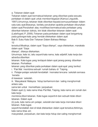 a. Tekanan dalam ayat
Tekanan dalam ayat bermaksud tekanan yang diberikan pada sesuatu
perkataan di dalam ayat untuk memberitegasan (Kamus Linguistik,
1997).Umumnya, tekanan tidak diberikan kepada semua perkataan dalam
satu-satu ayat.Biasanya, berlaku perubahan apabila perkataan dibunyikan
dalam ayat.Perubahan atau modifikasibermaksud ada perkataan yang
diberikan tekanan dahulu, kini tidak diberikan tekanan dalam ayat
(Ladefoged,P, 2006).Tekanan pada perkataan dalam ayat bergantung
pada golongan kata yang hendak ditekankan dalam ayat
Bab 9: Suku Kata Dan Tekanan Dalam Bahasa Melayu
12
tersebut.Misalnya, dalam ayat “Saya ditanya”, saya ditekankan, manakala
dalam ayat “Saya
ditanya”, ditanya ditekankan.
Umumnya, kata isi, iaitu seperti kata nama, kata adjektif, kata kerja dan
adverba diberikan
tekanan. Kata tugas yang terdapat dalam ayat jarang-jarang diberikan
tekanan. Perhatikan
tekanan yang diberikan pada perkataan dalam ayat-ayat yang berikut:
i. ˈPak Mat ˈmembina sebuah ˈrumah baharu di ˈTaiping.
ii. ˈPelajar-pelajar sekolah hendaklah ˈmemakai lencana ˈsekolah semasa
ˈberada
di kawasan ˈsekolah.
iii. ˈMasyakarat Malaysia ˈhidup berharmoni dan ˈsaling menghormati
antara satu
sama lain untuk ˈmemelihara ˈperpaduan
Dalam ayat (i), kata nama khas Pat Mat, Taiping, kata nama am rumah dan
kata kerja
membina diberi tekanan. Kata tugas sepertidi dan sebuah tidak diberi
tekanan. Dalam ayat
(ii) pula, kata nama am pelajar, sekolah dan kata kerja memakai diberi
tekanan. Kata tugas
sepertihendaklah dan di tidak ditekankan dalam ayat tersebut.Akhirnya,
kata nama khas am
masyarakat, perpaduan, dan kata kerja hidup dan saling menghormati
 