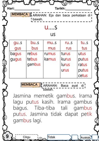 gu..s
gus
bu..s
bus
mu..s
mus
ru..s
rus
tu..s
tus
bagus
gugus
rebus
tebus
gambus
rumus
kamus
turus
kurus
lurus
urus
utus
putus
ratus
putus
cetus
u….s
us
9
Hari:______________ Tarikh:______________
Cikgu Tidak kuasai
MEMBACA ARAHAN: Eja dan baca perkataan di
bawah.
MEMBACA ARAHAN: Baca ayat di
bawah.
Jasmina memetik gambus. Irama
lagu putus kasih. Irama gambus
bagus. Tiba-tiba tali gambus
putus. Jasmina tidak dapat petik
gambus lagi.
 