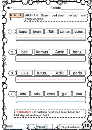 10
Hari:______________ Tarikh:______________
Cikgu Hashimah
Tidak kuasai
baru.
2. Amin
kamus
beli
MENULI
S
ARAHAN: Susun perkataan menjadi ayat
yang lengkap.
garis
3. Adik
lurus.
lukis
1. putus.
Leman
joran
bapa Tali
PERHATIAN: sila pastikan huruf kecil, huruf besar dan
titik digunakan dengan betul.
4. dua
guli.
Adik
ada ratus
 