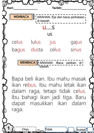 u….s
us
Bapa beli ikan. Ibu mahu masak
ikan rebus. Ibu mahu letak ikan
dalam raga, tetapi tidak celus.
Ibu bahagi ikan jadi tiga. Baru
dapat masukkan ikan dalam
raga.
MEMBACA ARAHAN: Eja dan baca perkataan
di bawah.
1
Hari:______________ Tarikh:______________
Cikgu Tidak kuasai
MEMBACA ARAHAN: Baca petikan di
bawah.
celus lulus jus gajus
bagus dusta celus sinus
 