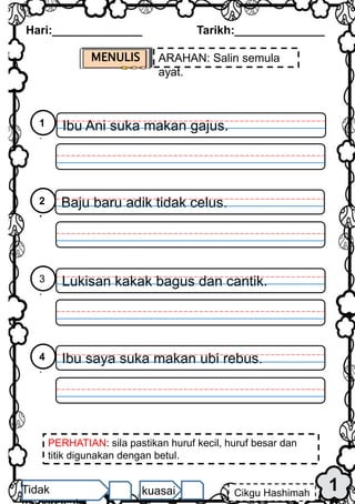 1
Hari:______________ Tarikh:______________
Cikgu Hashimah
Tidak kuasai
MENULIS ARAHAN: Salin semula
ayat.
PERHATIAN: sila pastikan huruf kecil, huruf besar dan
titik digunakan dengan betul.
Ibu Ani suka makan gajus.
1
.
Baju baru adik tidak celus.
2
.
Lukisan kakak bagus dan cantik.
3
.
Ibu saya suka makan ubi rebus.
4
.
 