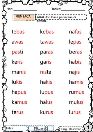 1
Hari:______________ Tarikh:______________
MEMBACA ARAHAN: Baca perkataan di
bawah.
tebas kebas nafas
awas tawas lepas
pasti paras beras
keris garis habis
manis nista najis
lukis hakis hamis
hapus lupus rumus
kamus halus mulus
terus kurus lurus
Cikgu Hashimah binti Abdul
Hamid
Cikgu Hashimah
Tidak kuasai
 