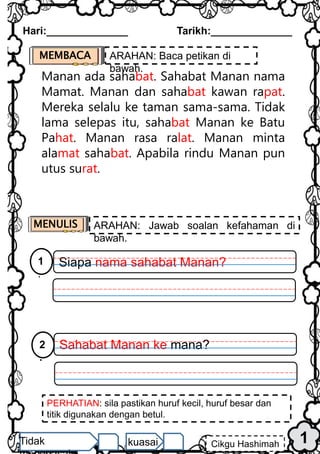 1
Hari:______________ Tarikh:______________
Cikgu Hashimah
Tidak kuasai
Manan ada sahabat. Sahabat Manan nama
Mamat. Manan dan sahabat kawan rapat.
Mereka selalu ke taman sama-sama. Tidak
lama selepas itu, sahabat Manan ke Batu
Pahat. Manan rasa ralat. Manan minta
alamat sahabat. Apabila rindu Manan pun
utus surat.
MEMBACA ARAHAN: Baca petikan di
bawah.
MENULIS ARAHAN: Jawab soalan kefahaman di
bawah.
PERHATIAN: sila pastikan huruf kecil, huruf besar dan
titik digunakan dengan betul.
Siapa nama sahabat Manan?
1
.
Sahabat Manan ke mana?
2
.
 