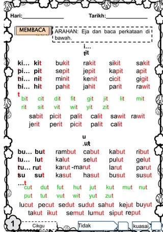 MEMBACA ARAHAN: Eja dan baca perkataan di
bawah.
Hari:______________ Tarikh:______________
Cikgu Tidak kuasai
nit
i…
tit
pahit jahit
ki…
t
bukit rakit sikit sakit
kit
pi…
t
sepit jepit kapit apit
pit
minit kenit
parit
jerit
gigit
cicit
rawit
ni…
t
hi…
t
hit
bit cit dit fit git jit lit mit
rit sit vit wit yit zit
palit calit
picit
sabit sawit rawit
palit calit
picit
perit
u
…t
ut
kasut hasut
bu…
t
rambut cabut kabut ribut
but
lu…
t
kalut selut pulut gelut
lut
karut -marut
busut
takut
parut
larut
susut
ru…
t
su
…t
sut
cut dut fut hut jut kut mut nut
put tut vut wit yut zut
sedut sudut
pecut
lucut sahut kejut
lumut siput
semut
ikut
rut
1
reput
buyut
 