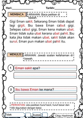 PERHATIAN: sila pastikan huruf kecil, huruf besar dan
titik digunakan dengan betul.
1
Hari:______________ Tarikh:______________
Cikgu Hashimah
Tidak kuasai
Gigi Eman sakit. Sekarang Eman tidak dapat
lagi gigit. Ibu bawa Eman cabut gigi.
Selepas cabut gigi, Eman kena makan ubat.
Eman tidak suka ubat kerana ubat pahit. Ibu
kata jika tidak makan ubat, sakit tidak akan
surut. Eman pun makan ubat pahit itu.
MEMBACA ARAHAN: Baca petikan di
bawah.
MENULIS ARAHAN: Jawab soalan kefahaman di
bawah.
Eman sakit apa?
1
.
Ibu bawa Eman ke mana?
2
.
 