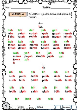 1
Hari:______________ Tarikh:______________
Cikgu Tidak kuasai
MEMBACA ARAHAN: Eja dan baca perkataan di
bawah.
i…
h
ih
sirih
surih
putih
letih
sedih
pedih
pulih
pilih
sisih
masih
benih
tanih
nih
dih lih sih
tih
rih
lebih pipih sahih gigih bijih fakih
kih
hih gih jih
pih
bih
vih wih zih
mah
fah
a…
h
ah
leba
h
Saba
h
patah
ratah
sudah
redah
lapah
papah
gagah
megah
ramah
lemah
mah
dah pah gah
tah
bah
mewa
h
sawa
h
payah zirafah jajah
hah
yah fah jah
wah
vah
zah
tanah
fitnah
rekah
dekah
marah
serah
susah
basah
lelah
kalah
rah sah lah
kah
nah
peca
h
lecah
cah
 