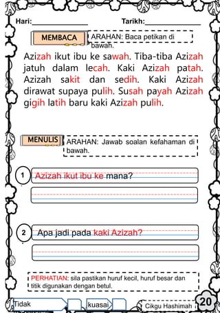 Azizah ikut ibu ke sawah. Tiba-tiba Azizah
jatuh dalam lecah. Kaki Azizah patah.
Azizah sakit dan sedih. Kaki Azizah
dirawat supaya pulih. Susah payah Azizah
gigih latih baru kaki Azizah pulih.
MEMBACA ARAHAN: Baca petikan di
bawah.
PERHATIAN: sila pastikan huruf kecil, huruf besar dan
titik digunakan dengan betul.
20
Hari:______________ Tarikh:______________
Cikgu Hashimah
Tidak kuasai
MENULIS ARAHAN: Jawab soalan kefahaman di
bawah.
Azizah ikut ibu ke mana?
1
.
Apa jadi pada kaki Azizah?
2
.
 