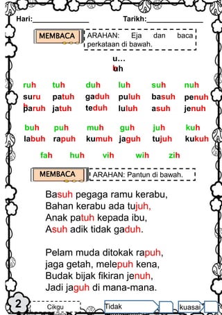 MEMBACA ARAHAN: Eja dan baca
perkataan di bawah.
Hari:______________ Tarikh:______________
2 Cikgu Tidak kuasai
u…
h
uh
suru
h
paruh
patuh
jatuh
gaduh
teduh
puluh
luluh
basuh
asuh
penuh
jenuh
nuh
duh luh suh
tuh
ruh
labuh rapuh kumuh jaguh tujuh kukuh
kuh
muh guh juh
puh
buh
vih wih zih
huh
fah
MEMBACA ARAHAN: Pantun di bawah.
Basuh pegaga ramu kerabu,
Bahan kerabu ada tujuh,
Anak patuh kepada ibu,
Asuh adik tidak gaduh.
Pelam muda ditokak rapuh,
jaga getah, melepuh kena,
Budak bijak fikiran jenuh,
Jadi jaguh di mana-mana.
 