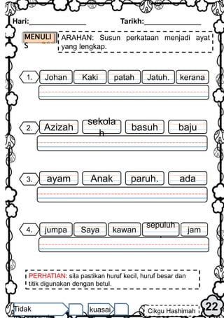 PERHATIAN: sila pastikan huruf kecil, huruf besar dan
titik digunakan dengan betul.
Hari:______________ Tarikh:______________
22
Cikgu Hashimah
Tidak kuasai
baju
2. basuh
sekola
h
Azizah
MENULI
S
ARAHAN: Susun perkataan menjadi ayat
yang lengkap.
ada
3. paruh.
Anak
ayam
1. kerana
Jatuh.
Kaki
Johan patah
4. jam
sepuluh
.
Saya
jumpa kawan
 
