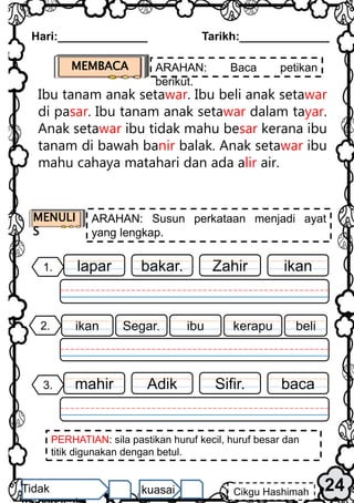 Hari:______________ Tarikh:______________
MEMBACA ARAHAN: Baca petikan
berikut.
24
Cikgu Hashimah
Tidak kuasai
PERHATIAN: sila pastikan huruf kecil, huruf besar dan
titik digunakan dengan betul.
Ibu tanam anak setawar. Ibu beli anak setawar
di pasar. Ibu tanam anak setawar dalam tayar.
Anak setawar ibu tidak mahu besar kerana ibu
tanam di bawah banir balak. Anak setawar ibu
mahu cahaya matahari dan ada alir air.
MENULI
S
ARAHAN: Susun perkataan menjadi ayat
yang lengkap.
ikan
1. Zahir
bakar.
lapar
2. beli
kerapu
Segar.
ikan ibu
baca
3. Sifir.
Adik
mahir
 