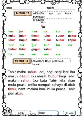 Hari:______________ Tarikh:______________
25 Cikgu Tidak kuasai
u…
rur
kuku
r
ukur
jujur
bujur
timur
sumu
r
lulur
pulur
susur
busur
dapur
kapur
pur
mur lur sur
jur
kur
bubur tidur gugur sahur
rur
gur hur tur
dur
bur
vur wur zur
nur
fur
MEMBACA ARAHAN: eja dan baca
perkataan
di bawah.
Tahir mahu sahur. Jadi, pagi-pagi lagi ibu
masuk dapur. Ibu masak bubur bagi Tahir
makan sahur. Ibu kata Tahir kita akan
mula puasa ketika nampak cahaya di ufuk
timur, nanti malam baru buka puasa. Tahir
pun akur.
MEMBACA ARAHAN: Baca petikan di
bawah.
 