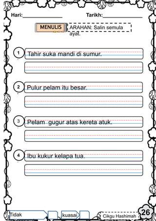 26
Cikgu Hashimah
Tidak kuasai
Hari:______________ Tarikh:______________
Tahir suka mandi di sumur.
1
.
Pulur pelam itu besar.
2
.
Pelam gugur atas kereta atuk.
3
.
Ibu kukur kelapa tua.
4
.
MENULIS ARAHAN: Salin semula
ayat.
 