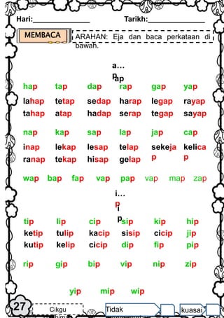 MEMBACA ARAHAN: Eja dan baca perkataan di
bawah.
Hari:______________ Tarikh:______________
27 Cikgu Tidak kuasai
i…
p
i
p
a…
p
ap
lahap tetap sedap harap legap rayap
tahap atap hadap serap tegap sayap
yap
dap rap gap
tap
hap
zip
nip
bip vip
gip
rip
wip
yip mip
pap
bap fap vap
wap vap map zap
inap lekap lesap telap sekeja
p
kelica
p
ranap tekap hisap gelap
cap
sap lap jap
kap
nap
hip
cip sip kip
lip
tip
kutip kelip cicip fip pip
dip
ketip tulip kacip sisip cicip jip
 