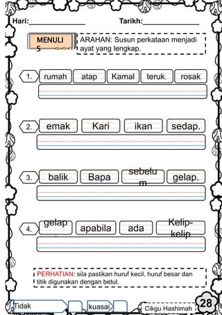 MENULI
S
ARAHAN: Susun perkataan menjadi
ayat yang lengkap.
PERHATIAN: sila pastikan huruf kecil, huruf besar dan
titik digunakan dengan betul.
Hari:______________ Tarikh:______________
28
Cikgu Hashimah
Tidak kuasai
sedap.
2. ikan
Kari
emak
1. rosak
teruk.
atap
rumah Kamal
3. gelap.
sebelu
m
Bapa
balik
4.
Kelip-
kelip
ada
apabila
gelap
.
 