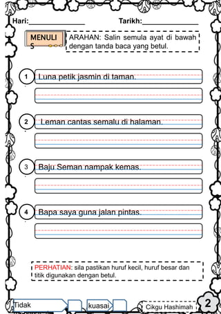 MENULI
S
ARAHAN: Salin semula ayat di bawah
dengan tanda baca yang betul.
Luna petik jasmin di taman.
1
.
Leman cantas semalu di halaman.
2
.
Baju Seman nampak kemas.
3
.
Bapa saya guna jalan pintas.
4
.
PERHATIAN: sila pastikan huruf kecil, huruf besar dan
titik digunakan dengan betul.
Hari:______________ Tarikh:______________
2
Cikgu Hashimah
Tidak kuasai
 