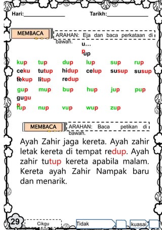MEMBACA ARAHAN: Eja dan baca perkataan di
bawah.
Ayah Zahir jaga kereta. Ayah zahir
letak kereta di tempat redup. Ayah
zahir tutup kereta apabila malam.
Kereta ayah Zahir Nampak baru
dan menarik.
Hari:______________ Tarikh:______________
MEMBACA ARAHAN: Baca petikan di
bawah.
29 Cikgu Tidak kuasai
u…
p
up
ceku
p
tekup
tutup
litup
hidup
redup
celup susup susup
rup
dup lup sup
tup
kup
gugu
p
pup
bup hup jup
mup
gup
vup wup zup
nup
fup
 