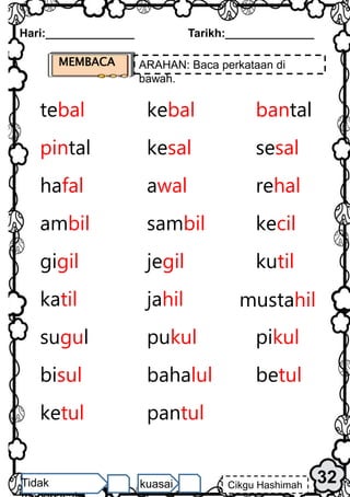 Hari:______________ Tarikh:______________
32
Cikgu Hashimah
Tidak kuasai
tebal kebal bantal
pintal kesal sesal
hafal awal rehal
ambil sambil kecil
gigil jegil kutil
katil jahil mustahil
sugul pukul pikul
bisul bahalul betul
ketul pantul
MEMBACA ARAHAN: Baca perkataan di
bawah.
 