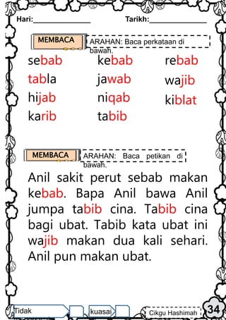 Hari:______________ Tarikh:______________
34
Cikgu Hashimah
Tidak kuasai
MEMBACA ARAHAN: Baca perkataan di
bawah.
sebab kebab rebab
tabla jawab
hijab niqab
wajib
karib tabib
kiblat
Anil sakit perut sebab makan
kebab. Bapa Anil bawa Anil
jumpa tabib cina. Tabib cina
bagi ubat. Tabib kata ubat ini
wajib makan dua kali sehari.
Anil pun makan ubat.
MEMBACA ARAHAN: Baca petikan di
bawah.
 