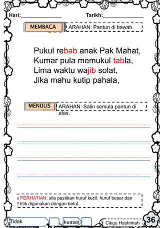 PERHATIAN: sila pastikan huruf kecil, huruf besar dan
titik digunakan dengan betul.
Hari:______________ Tarikh:______________
36
Cikgu Hashimah
Tidak kuasai
MEMBACA ARAHAN: Pantun di bawah.
Pukul rebab anak Pak Mahat,
Kumar pula memukul tabla,
Lima waktu wajib solat,
Jika mahu kutip pahala,
MENULIS ARAHAN: Salin semula pantun di
atas.
 