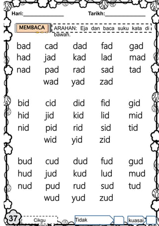 Hari:______________ Tarikh:______________
37 Cikgu Tidak kuasai
MEMBACA ARAHAN: Eja dan baca suku kata di
bawah.
cad
bad dad fad gad
jad
had kad lad mad
pad
nad rad sad tad
yad
wad zad
cid
bid did fid gid
jid
hid kid lid mid
pid
nid rid sid tid
yid
wid zid
cud
bud dud fud gud
jud
hud kud lud mud
pud
nud rud sud tud
yud
wud zud
 
