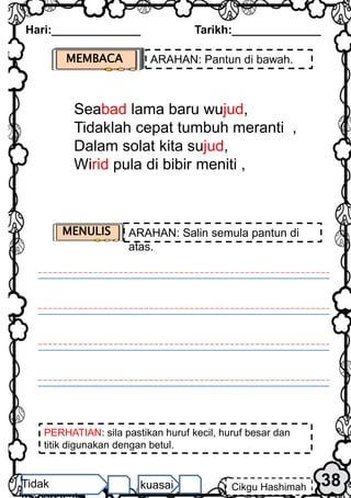 Hari:______________ Tarikh:______________
38
Cikgu Hashimah
Tidak kuasai
PERHATIAN: sila pastikan huruf kecil, huruf besar dan
titik digunakan dengan betul.
MEMBACA ARAHAN: Pantun di bawah.
Seabad lama baru wujud,
Tidaklah cepat tumbuh meranti ,
Dalam solat kita sujud,
Wirid pula di bibir meniti ,
MENULIS ARAHAN: Salin semula pantun di
atas.
 