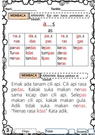 na..s
nas
da..s
das
pa..s
pas
ra..s
ras
ga..s
gas
panas
Tunas
nenas
pedas
lidas
tandas
lepas
tumpas
lipas
keras
deras
beras
teras
tegas
a….s
as
Emak ada tanam cili api. Cili api rasa
pedas. Kakak suka makan nenas
sama kicap dan cili api. Selepas
makan cili api, kakak makan gula.
Adik tidak suka makan nenas.
“Nenas rasa lidas” Kata adik.
MEMBACA ARAHAN: Eja dan baca perkataan di
bawah.
Hari:______________ Tarikh:______________
3 Cikgu Tidak kuasai
MEMBACA ARAHAN: Baca petikan di
bawah
 