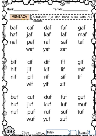 Hari:______________ Tarikh:______________
39 Cikgu Tidak kuasai
MEMBACA ARAHAN: Eja dan baca suku kata di
bawah.
caf
baf daf faf gaf
jaf
haf kaf laf maf
paf
naf raf saf taf
yaf
waf zaf
cif
bif dif fif gif
jif
hif kif lif mif
pif
nif rif sif tif
yif
wif zif
cuf
buf duf fuf guf
juf
huf kuf luf muf
puf
nuf ruf suf tuf
yuf
wuf zuf
 