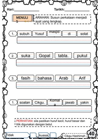 Hari:______________ Tarikh:______________
40
Cikgu Hashimah
Tidak kuasai
MENULI
S
ARAHAN: Susun perkataan menjadi
ayat yang lengkap.
PERHATIAN: sila pastikan huruf kecil, huruf besar dan
titik digunakan dengan betul.
pukul
2. tabla.
Gopal
suka
1. solat
di
Yusuf
subuh
masjid
.
3. Arif
Arab
bahasa
fasih
1. yakin
jawab
Cikgu.
soalan
Komal
a
 