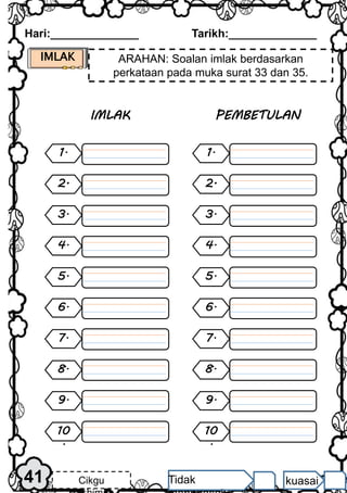 Hari:______________ Tarikh:______________
IMLAK ARAHAN: Soalan imlak berdasarkan
perkataan pada muka surat 33 dan 35.
1.
4.
5.
6.
7.
8.
9.
2.
3.
10
.
IMLAK
1.
4.
5.
6.
7.
8.
9.
2.
3.
10
.
PEMBETULAN
41 Cikgu Tidak kuasai
 