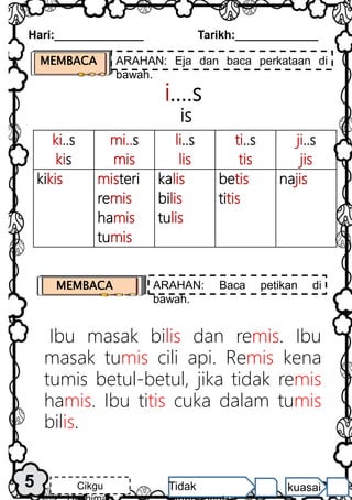 ki..s
kis
mi..s
mis
li..s
lis
ti..s
tis
ji..s
jis
kikis misteri
remis
hamis
tumis
kalis
bilis
tulis
betis
titis
najis
i….s
is
Ibu masak bilis dan remis. Ibu
masak tumis cili api. Remis kena
tumis betul-betul, jika tidak remis
hamis. Ibu titis cuka dalam tumis
bilis.
Hari:______________ Tarikh:_____________
5 Cikgu Tidak kuasai
MEMBACA ARAHAN: Baca petikan di
bawah.
MEMBACA ARAHAN: Eja dan baca perkataan di
bawah.
 