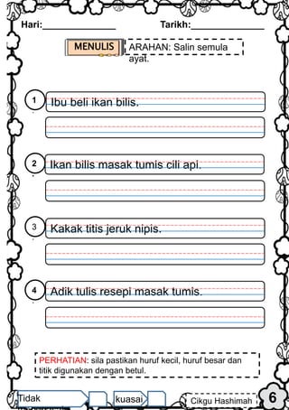 MENULIS ARAHAN: Salin semula
ayat.
PERHATIAN: sila pastikan huruf kecil, huruf besar dan
titik digunakan dengan betul.
Hari:______________ Tarikh:______________
6
Cikgu Hashimah
Tidak kuasai
Ibu beli ikan bilis.
1
.
Ikan bilis masak tumis cili api.
2
.
Kakak titis jeruk nipis.
3
.
Adik tulis resepi masak tumis.
4
.
 