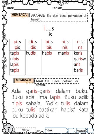 pi..s
pis
di..s
dis
bi..s
bis
ni..s
nis
ri..s
ris
tapis
nipis
lapis
tepis
kudis habis manis keris
garisw
aris
baris
i….s
is
Ada garis-garis dalam buku.
Buku ada lima lapis. Buku adik
nipis sahaja. “Adik tulis dalam
buku tulis pastikan habis,” Kata
ibu kepada adik.
7
Hari:______________ Tarikh:______________
Cikgu Tidak kuasai
MEMBACA ARAHAN: Eja dan baca perkataan di
bawah.
MEMBACA ARAHAN: Baca petikan di
bawah.
 