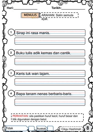 MENULIS ARAHAN: Salin semula
ayat.
PERHATIAN: sila pastikan huruf kecil, huruf besar dan
titik digunakan dengan betul.
Hari:______________ Tarikh:______________
8
Cikgu Hashimah
Tidak kuasai
Sirap ini rasa manis.
1
.
Buku tulis adik kemas dan cantik.
2
.
Keris tuk wan tajam.
3
.
Bapa tanam nenas berbaris-baris.
4
.
 