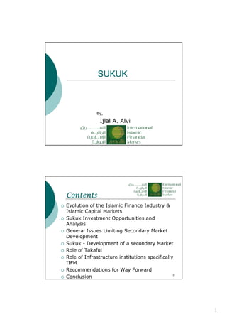 1
SUKUK
Ijlal A. Alvi
By,
2
ContentsContentsContentsContents
Evolution of the Islamic Finance Industry &
Islamic Capital Markets
Sukuk Investment Opportunities and
Analysis
General Issues Limiting Secondary Market
Development
Sukuk - Development of a secondary Market
Role of Takaful
Role of Infrastructure institutions specifically
IIFM
Recommendations for Way Forward
Conclusion
 