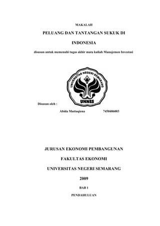 MAKALAH

     PELUANG DAN TANTANGAN SUKUK DI

                          INDONESIA

disusun untuk memenuhi tugas akhir mata kuliah Manajemen Investasi




  Disusun oleh :

                   Abida Muttaqiena           7450406003




       JURUSAN EKONOMI PEMBANGUNAN

                   FAKULTAS EKONOMI

        UNIVERSITAS NEGERI SEMARANG

                               2009

                               BAB 1

                          PENDAHULUAN
 