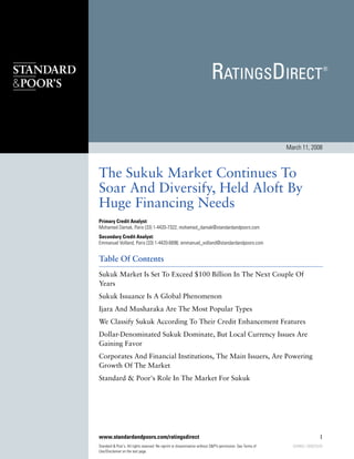 March 11, 2008



The Sukuk Market Continues To
Soar And Diversify, Held Aloft By
Huge Financing Needs
Primary Credit Analyst:
Mohamed Damak, Paris (33) 1-4420-7322; mohamed_damak@standardandpoors.com
Secondary Credit Analyst:
Emmanuel Volland, Paris (33) 1-4420-6696; emmanuel_volland@standardandpoors.com


Table Of Contents
Sukuk Market Is Set To Exceed $100 Billion In The Next Couple Of
Years
Sukuk Issuance Is A Global Phenomenon
Ijara And Musharaka Are The Most Popular Types
We Classify Sukuk According To Their Credit Enhancement Features
Dollar-Denominated Sukuk Dominate, But Local Currency Issues Are
Gaining Favor
Corporates And Financial Institutions, The Main Issuers, Are Powering
Growth Of The Market
Standard  Poor's Role In The Market For Sukuk




www.standardandpoors.com/ratingsdirect                                                                              