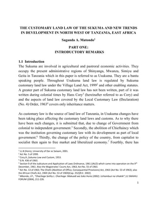 1
THE CUSTOMARY LAND LAW OF THE SUKUMA AND NEW TRENDS
IN DEVELOPMENT IN NORTH WEST OF TANZANIA, EAST AFRICA
Saganda A. Matondo1
PART ONE:
INTRODUCTORY REMARKS
1.1 Introduction
The Sukuma are involved in agricultural and pastroral economic activities. They
occupy the present administrative regions of Shinyanga, Mwanza, Simiyu and
Geita in Tanzania which in this paper is referred to as Usukuma. They are a bantu
speaking people. Throughout Usukuma land law is regulated by Sukuma
customary land law under the Village Land Act, 19992
and other enabling statutes.
A greater part of Sukuma customary land law has not been written, part of it was
written during colonial times by Hans Cory3
(hereinafter referred to as Cory) and
and the aspects of land law covered by the Local Customary Law (Declaration)
(No. 4) Order, 19634
covers only inheritance matters.
As customary law is the source of land law of Tanzania, in Usukuma changes have
been taking place affecting the customary land laws and customs. As to why there
have been such changes, it is submitted that, due to change of Government from
colonial to independent government.5
Secondly, the abolition of Chieftaincy which
was the institution governing customary law with its development as part of local
government.6
Thirdly, the change of the policy of the country, from capitalist to
socialist then again to free market and liberalized economy.7
Fourthly, there has
1
LL.B (Hons), University of Dar es Salaam, 2001.
2
Act No. 5 of 1999.
3
Cory,H.,Sukuma Law and Custom, 1953.
4
G.N. 436 of 1963.
5
Section 9 of the Judicature and Application of Laws Ordinance, 1961 (JALO) which came into operation on the 9th
December, 1961. Also the Magistrates’ Courts Act, 1963; Act No. 55 of 1963.
6
Act No. 13 of 1963; The Chiefs (Abolition of Office, Consequential Provisions) Act, 1963 (Act No. 53 of 1963); also
the African Chiefs Act, 1969 (Act No. 53 of 1969)(Cap. 252)[R.E. 2002].
7
Mbonde, J.P., “Chachage Seithy L. Chachage: Makuadi wa Soko Huria (2002). Uchambuzi na Uhakiki”,11 SWAHILI
FORUM (2004), 211-226.
 