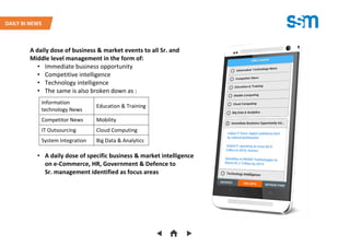 A daily dose of business & market events to all Sr. and
Middle level management in the form of:
• Immediate business opportunity
• Competitive intelligence
• Technology intelligence
• The same is also broken down as :
• A daily dose of specific business & market intelligence
on e-Commerce, HR, Government & Defence to
Sr. management identified as focus areas
Information
technology News
Education & Training
Competitor News Mobility
IT Outsourcing Cloud Computing
System Integration Big Data & Analytics
DAILY BI NEWS
 
