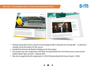 • Worked along with Unitec Institute of technology & CMC's Education & Training SBU - to identify a
suitable course & location for the course
• Handled the Business & Market Intelligence for the project
• The project was also recognised as the Best Training Initiative for the Infrastructure sector by the
Golden Globe Tigers Summit – Awards 2015
• Was also recognised by the organisation in 2013 (Outstanding Performance Award - 2013)
CMC-Unitec - Post Graduation Diploma in Construction Management Course
 