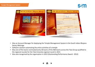• Was an Account Manager for deploying the Temple Management System in the South Indian Bhajana
Samaj, Matunga
• Software solution automating the entire activities of a temple
• Was one of the teams nominated (only 18 teams of the 400 teams across the Tata Group qualified to
the regional rounds) for the Tata Innovista regional round in 2015
• Was also recognised by the organisation in 2012 (Outstanding Performance Award - 2012)
Temple Management System
 
