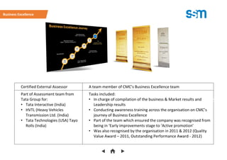 Certified External Assessor A team member of CMC’s Business Excellence team
Part of Assessment team from
Tata Group for:
• Tata Interactive (India)
• HVTL (Heavy Vehicles
Transmission Ltd. (India)
• Tata Technologies (USA) Tayo
Rolls (India)
Tasks included:
• In charge of compilation of the business & Market results and
Leadership results
• Conducting awareness training across the organisation on CMC’s
journey of Business Excellence
• Part of the team which ensured the company was recognised from
being in ‘Early improvements stage to ‘Active promotion’
• Was also recognised by the organisation in 2011 & 2012 (Quality
Value Award – 2011, Outstanding Performance Award - 2012)
Business Excellence
(Please clic
 