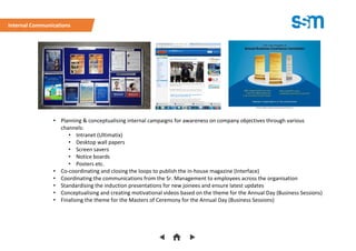 • Planning & conceptualising internal campaigns for awareness on company objectives through various
channels:
• Intranet (Ultimatix)
• Desktop wall papers
• Screen savers
• Notice boards
• Posters etc.
• Co-coordinating and closing the loops to publish the in-house magazine (Interface)
• Coordinating the communications from the Sr. Management to employees across the organisation
• Standardising the induction presentations for new joinees and ensure latest updates
• Conceptualising and creating motivational videos based on the theme for the Annual Day (Business Sessions)
• Finalising the theme for the Masters of Ceremony for the Annual Day (Business Sessions)
Internal Communications
 