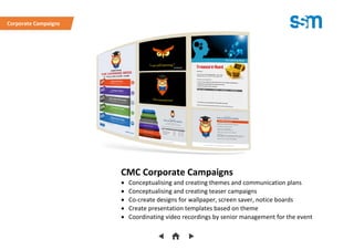 CMC Corporate Campaigns
 Conceptualising and creating themes and communication plans
 Conceptualising and creating teaser campaigns
 Co-create designs for wallpaper, screen saver, notice boards
 Create presentation templates based on theme
 Coordinating video recordings by senior management for the event
Corporate Campaigns
 
