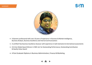  A dynamic professional with over 10 years of experience in Business & Market Intelligence,
Business Analysis, Business Excellence and Internal Communications
 A certified Tata Business Excellence Assessor with experience in both domestic & international assessments
 A 6 time Global Award Winner in CMC Ltd. for Outstanding Performance, Outstanding Contribution
& Quality Value Award
 A Post Graduate Diploma in Business Administration, Finance & Marketing
SUMMARY
 